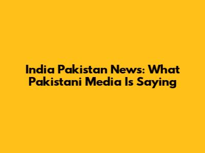 India Pakistan News: What Pakistani Media Is Saying