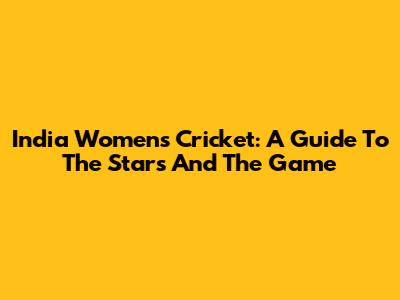 India Women's Cricket: A Guide To The Stars And The Game