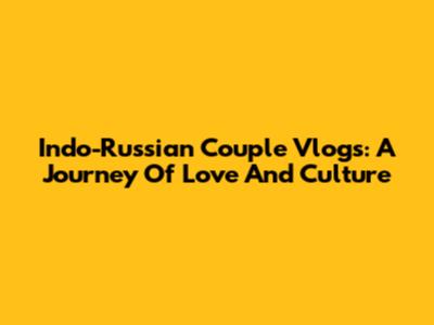 Indo-Russian Couple Vlogs: A Journey Of Love And Culture