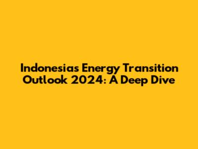 Indonesia's Energy Transition Outlook 2024: A Deep Dive