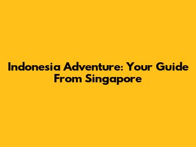 Indonesia Adventure: Your Guide From Singapore