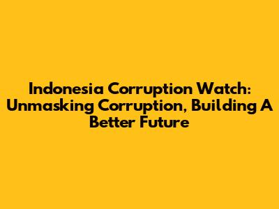 Indonesia Corruption Watch: Unmasking Corruption, Building A Better Future