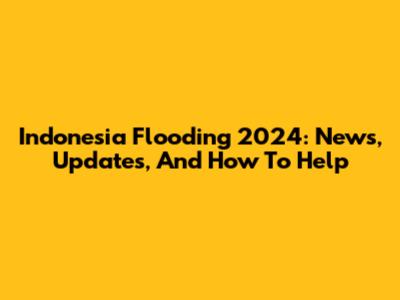 Indonesia Flooding 2024: News, Updates, And How To Help