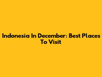 Indonesia In December: Best Places To Visit