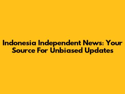 Indonesia Independent News: Your Source For Unbiased Updates