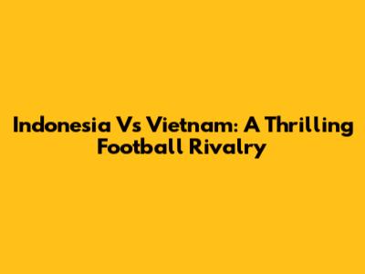 Indonesia Vs Vietnam: A Thrilling Football Rivalry