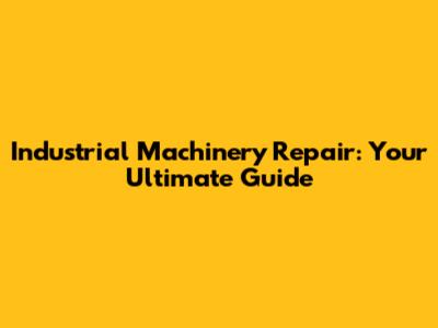 Industrial Machinery Repair: Your Ultimate Guide