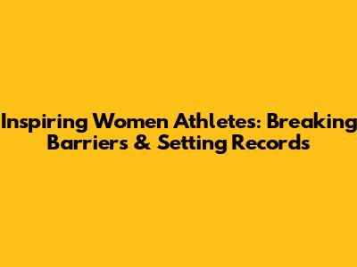 Inspiring Women Athletes: Breaking Barriers & Setting Records