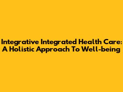 Integrative Integrated Health Care: A Holistic Approach To Well-being