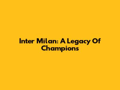 Inter Milan: A Legacy Of Champions