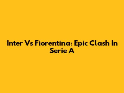 Inter Vs Fiorentina: Epic Clash In Serie A