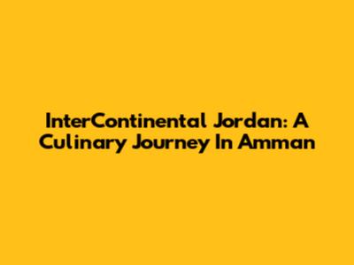 InterContinental Jordan: A Culinary Journey In Amman