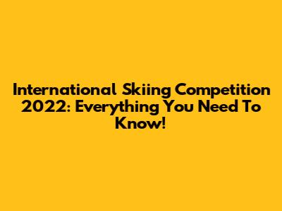 International Skiing Competition 2022: Everything You Need To Know!