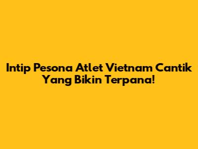 Intip Pesona Atlet Vietnam Cantik Yang Bikin Terpana!