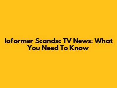 Ioformer Scandsc TV News: What You Need To Know