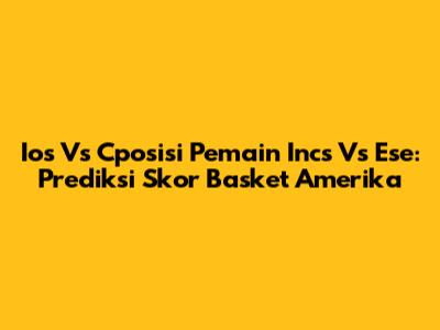 Ios Vs Cposisi Pemain Incs Vs Ese: Prediksi Skor Basket Amerika