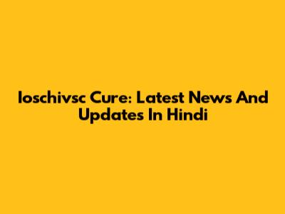 Ioschivsc Cure: Latest News And Updates In Hindi