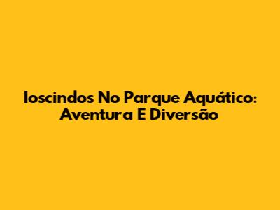 Ioscindos No Parque Aquático: Aventura E Diversão