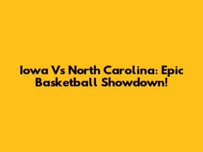Iowa Vs North Carolina: Epic Basketball Showdown!