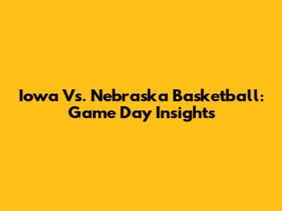 Iowa Vs. Nebraska Basketball: Game Day Insights
