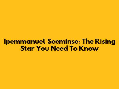Ipemmanuel Seeminse: The Rising Star You Need To Know