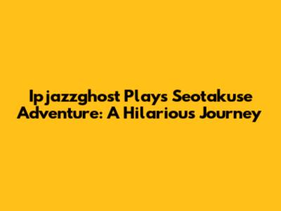 Ipjazzghost Plays Seotakuse Adventure: A Hilarious Journey