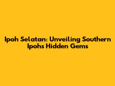 Ipoh Selatan: Unveiling Southern Ipoh's Hidden Gems