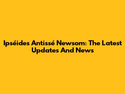 Ipséides Antissé Newsom: The Latest Updates And News