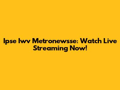 Ipse Iwv Metronewsse: Watch Live Streaming Now!