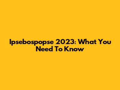Ipsebospopse 2023: What You Need To Know
