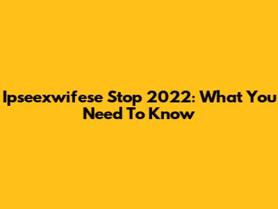 Ipseexwifese Stop 2022: What You Need To Know