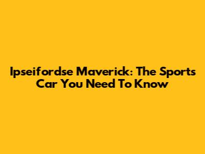 Ipseifordse Maverick: The Sports Car You Need To Know