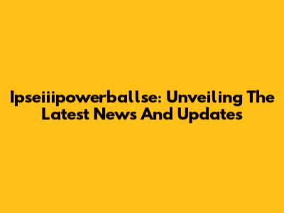 Ipseiiipowerballse: Unveiling The Latest News And Updates