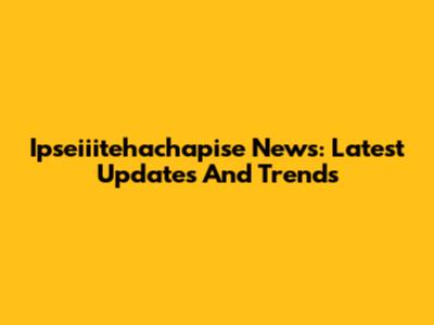 Ipseiiitehachapise News: Latest Updates And Trends