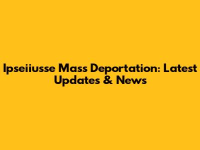 Ipseiiusse Mass Deportation: Latest Updates & News