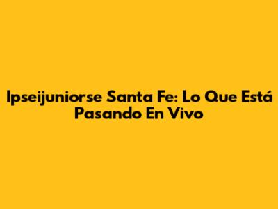 Ipseijuniorse Santa Fe: Lo Que Está Pasando En Vivo