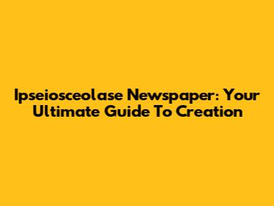 Ipseiosceolase Newspaper: Your Ultimate Guide To Creation