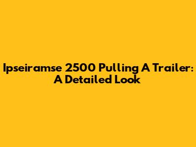 Ipseiramse 2500 Pulling A Trailer: A Detailed Look