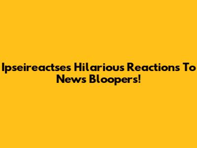 Ipseireactse's Hilarious Reactions To News Bloopers!