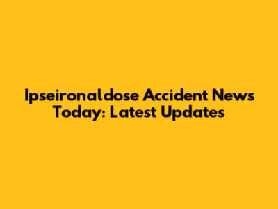 Ipseironaldose Accident News Today: Latest Updates