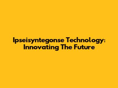 Ipseisyntegonse Technology: Innovating The Future