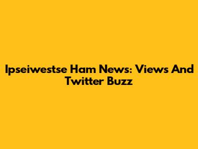 Ipseiwestse Ham News: Views And Twitter Buzz