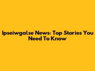 Ipseiwgalse News: Top Stories You Need To Know