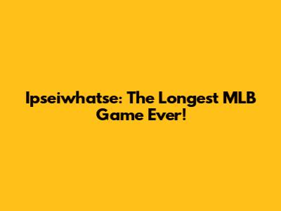 Ipseiwhatse: The Longest MLB Game Ever!