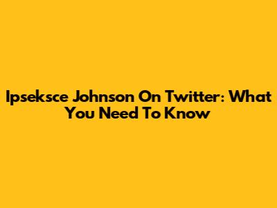 Ipseksce Johnson On Twitter: What You Need To Know