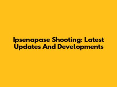 Ipsenapase Shooting: Latest Updates And Developments