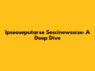 Ipseoseputarse Sescinewsscse: A Deep Dive
