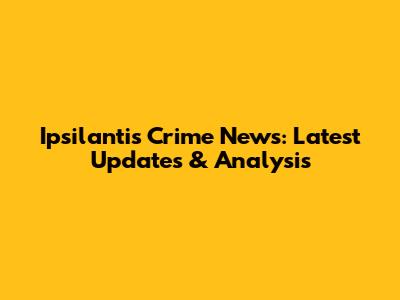Ipsilantis Crime News: Latest Updates & Analysis
