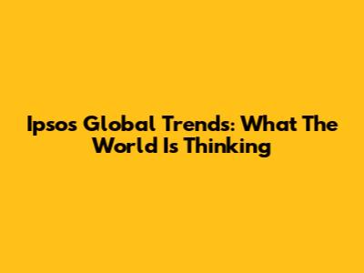 Ipsos Global Trends: What The World Is Thinking