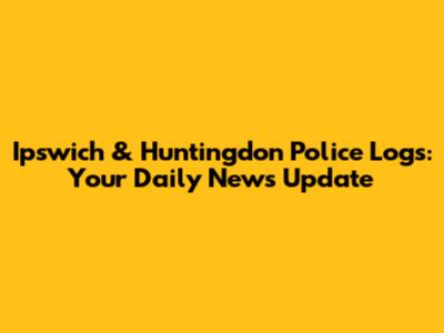 Ipswich & Huntingdon Police Logs: Your Daily News Update
